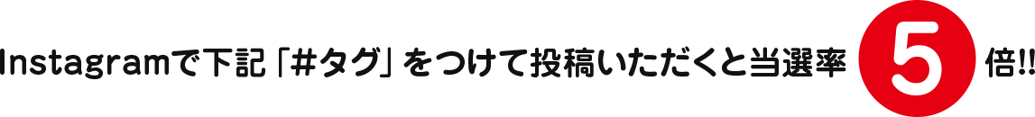 Instagramで下記「＃タグ」をつけて投稿いただくと当選率5倍!!